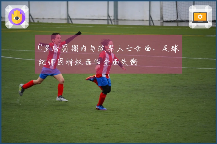 C罗轻罚期内与政界人士会面，足球纪律因特权面临全面失衡