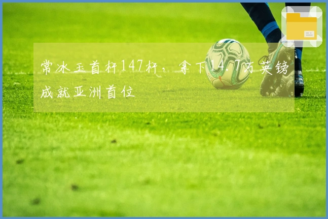常冰玉首杆147杆，拿下14.7万英镑成就亚洲首位