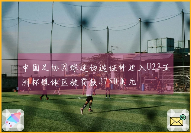 中国足协因球迷伪造证件进入U23亚洲杯媒体区被罚款3750美元