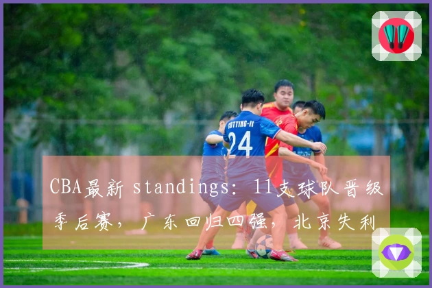 CBA最新 standings：11支球队晋级季后赛，广东回归四强，北京失利山东遭遇连败