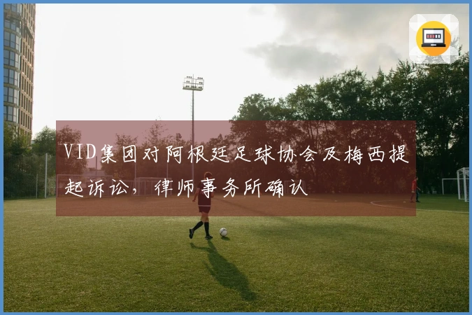 VID集团对阿根廷足球协会及梅西提起诉讼，律师事务所确认