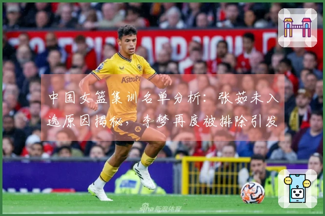中国女篮集训名单分析：张茹未入选原因揭秘，李梦再度被排除引发争议