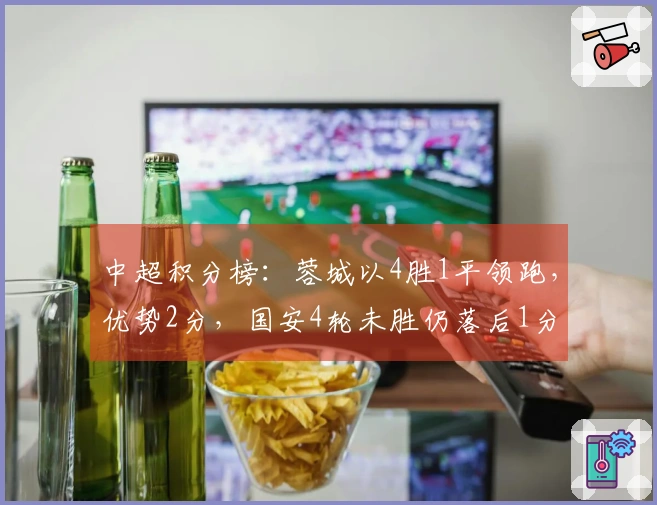 中超积分榜：蓉城以4胜1平领跑，优势2分，国安4轮未胜仍落后1分