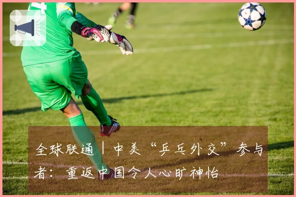 全球联通｜中美“乒乓外交”参与者：重返中国令人心旷神怡