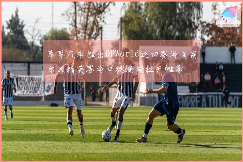 尊界汽车推出DPWorld巡回赛海南高尔夫精英赛海口观澜湖拉开帷幕