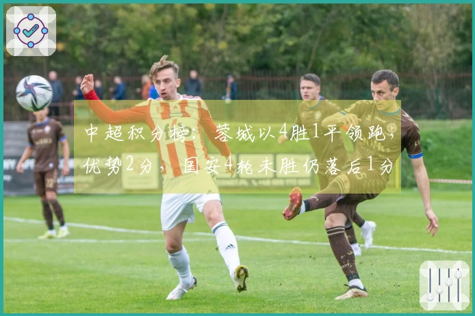 中超积分榜：蓉城以4胜1平领跑，优势2分，国安4轮未胜仍落后1分