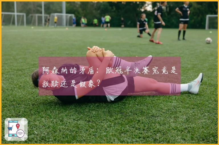 阿森纳的矛盾：欧冠半决赛究竟是救赎还是假象？