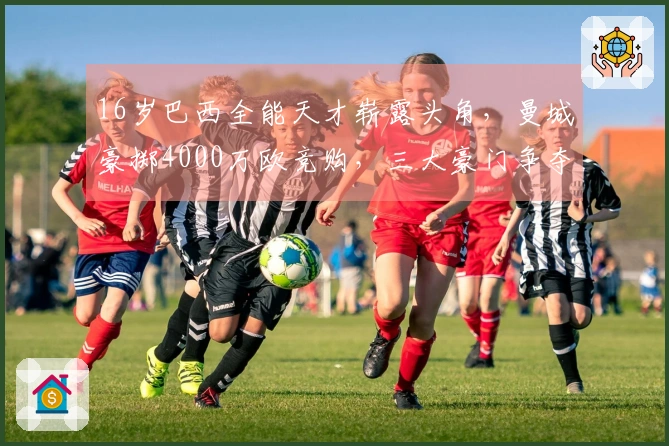 16岁巴西全能天才崭露头角，曼城豪掷4000万欧竞购，三大豪门争夺战开启