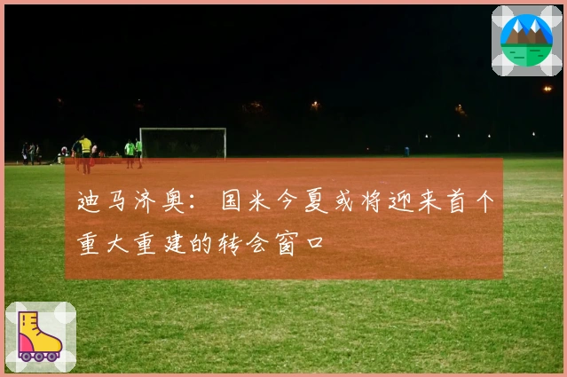 迪马济奥：国米今夏或将迎来首个重大重建的转会窗口