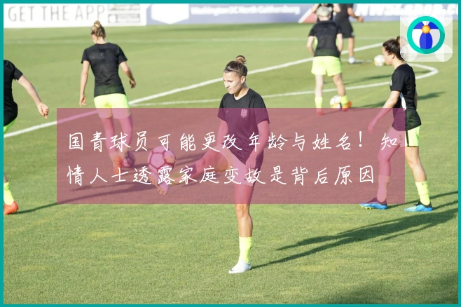 国青球员可能更改年龄与姓名！知情人士透露家庭变故是背后原因
