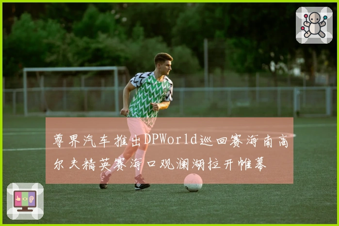 尊界汽车推出DPWorld巡回赛海南高尔夫精英赛海口观澜湖拉开帷幕