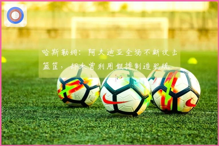哈斯勒姆：阿夫迪亚全场不断攻击篮筐，却未曾利用假摔制造犯规