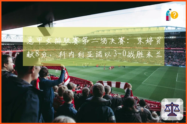 意甲女排联赛第二场决赛：朱婷贡献8分，科内利亚诺以3-0战胜米兰取得冠军机会